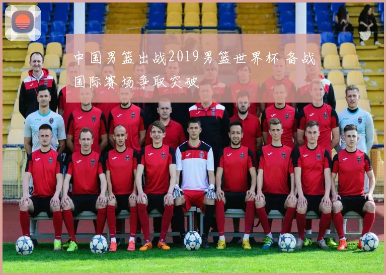 中国男篮出战2019男篮世界杯 备战国际赛场争取突破