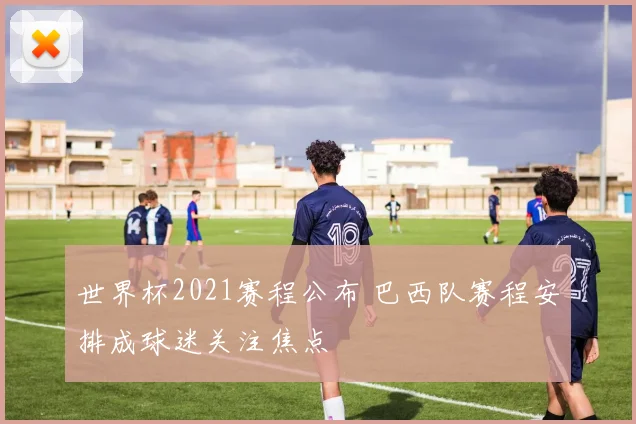 世界杯2021赛程公布 巴西队赛程安排成球迷关注焦点